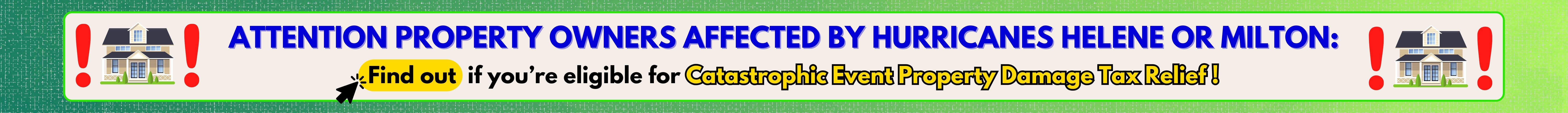 Attention property owners affected by hurricanes Helene or Milton: Find out if you're eligible for Catastrophic Event Property Damage Tax Relief!